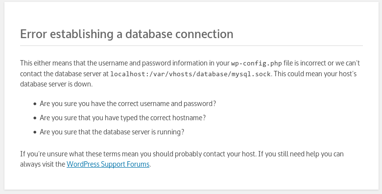 Error establishing a database connection This either means that the username and password information in your wp-config.php file is incorrect or we can’t contact the database server at localhost:/var/vhosts/database/mysql.sock. This could mean your host’s database server is down.